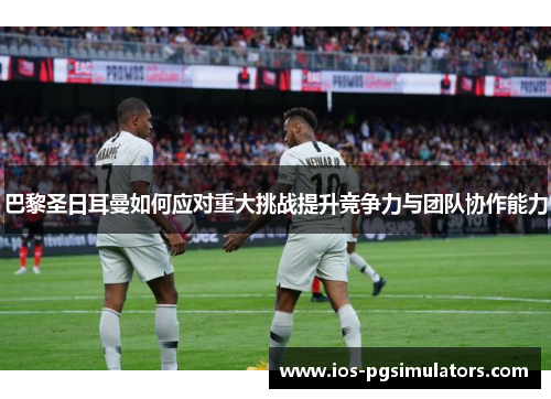 巴黎圣日耳曼如何应对重大挑战提升竞争力与团队协作能力