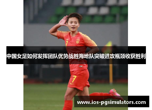 中国女足如何发挥团队优势战胜海地队突破进攻瓶颈收获胜利