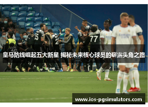 皇马防线崛起五大新星 揭秘未来核心球员的崭露头角之路