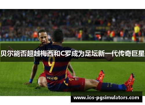 贝尔能否超越梅西和C罗成为足坛新一代传奇巨星 贝尔能否超越梅西和C罗成为足坛新一代传奇巨星