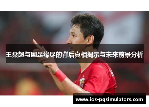 王燊超与国足缘尽的背后真相揭示与未来前景分析